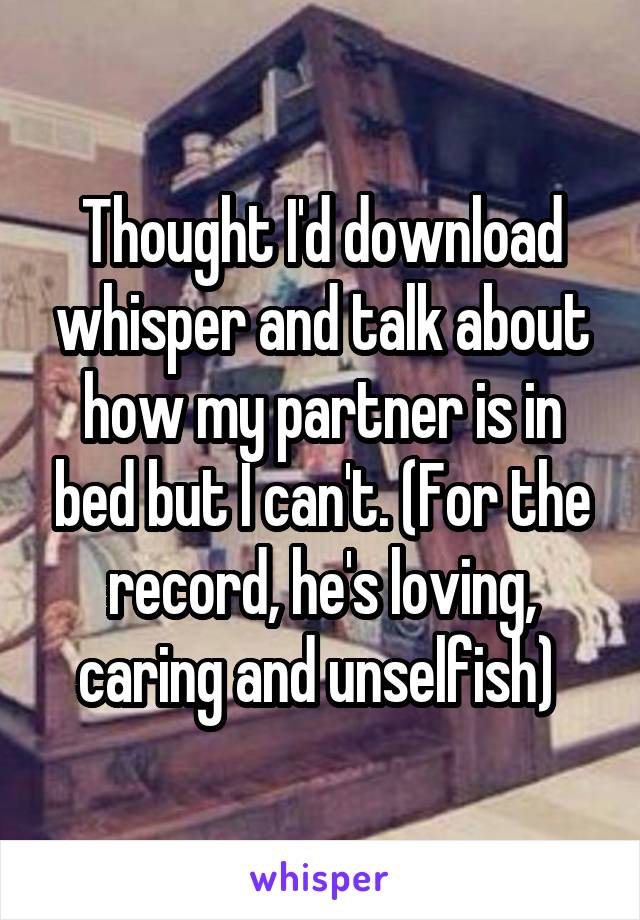 Thought I'd download whisper and talk about how my partner is in bed but I can't. (For the record, he's loving, caring and unselfish) 