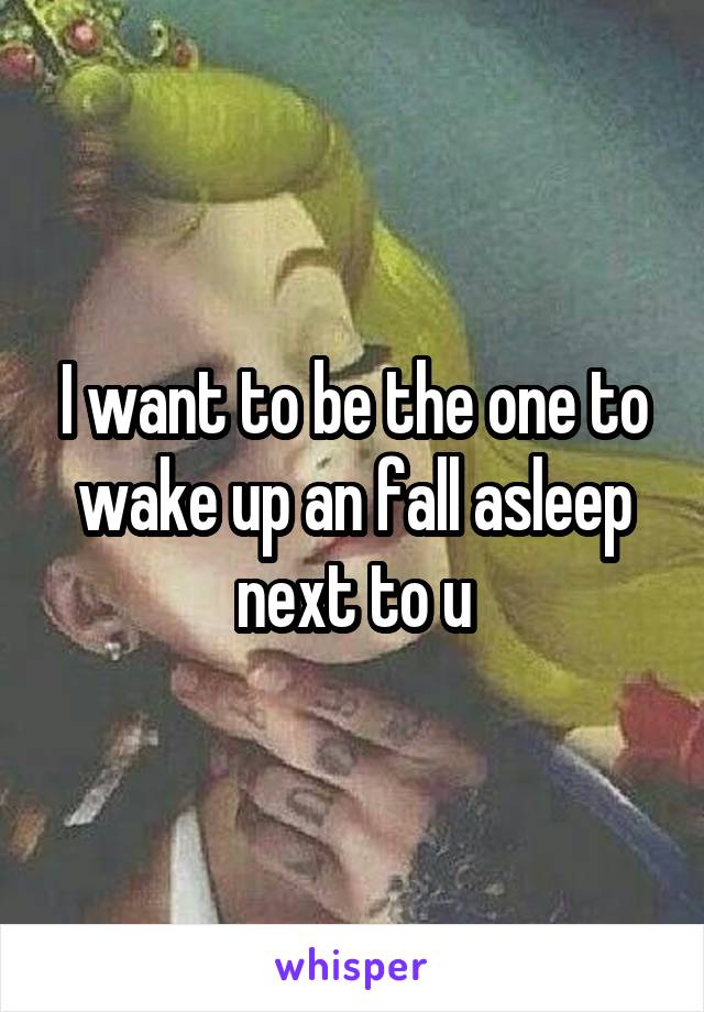 I want to be the one to wake up an fall asleep next to u