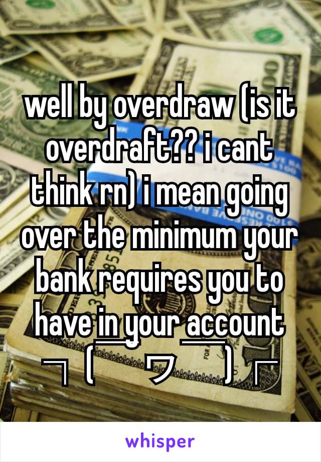 well by overdraw (is it overdraft?? i cant think rn) i mean going over the minimum your bank requires you to have in your account ┐(￣ヮ￣)┌