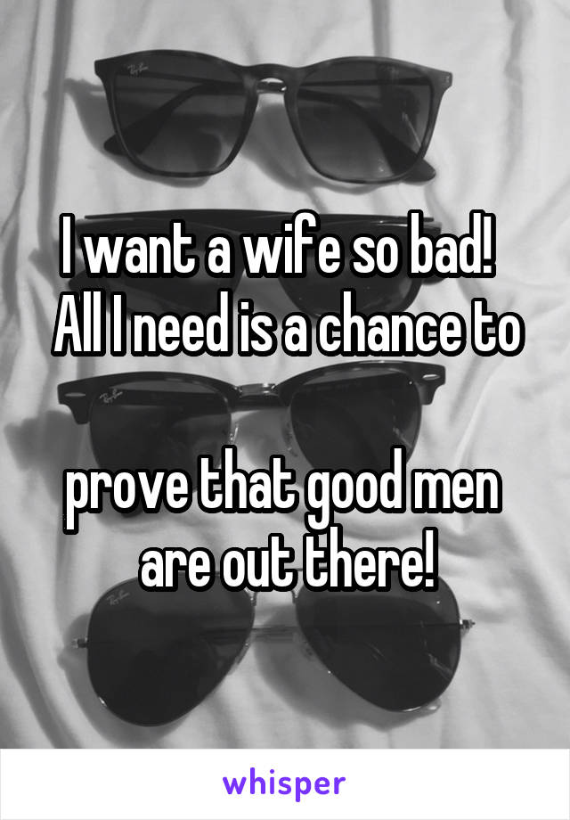 I want a wife so bad!  
All I need is a chance to 
prove that good men 
are out there!