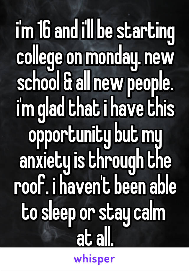 i'm 16 and i'll be starting college on monday. new school & all new people. i'm glad that i have this opportunity but my anxiety is through the roof. i haven't been able to sleep or stay calm 
at all.