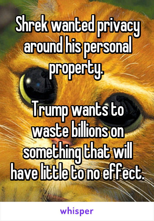 Shrek wanted privacy around his personal property. 

Trump wants to waste billions on something that will have little to no effect. 