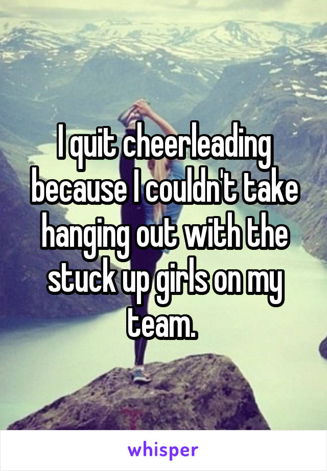 I quit cheerleading because I couldn't take hanging out with the stuck up girls on my team. 