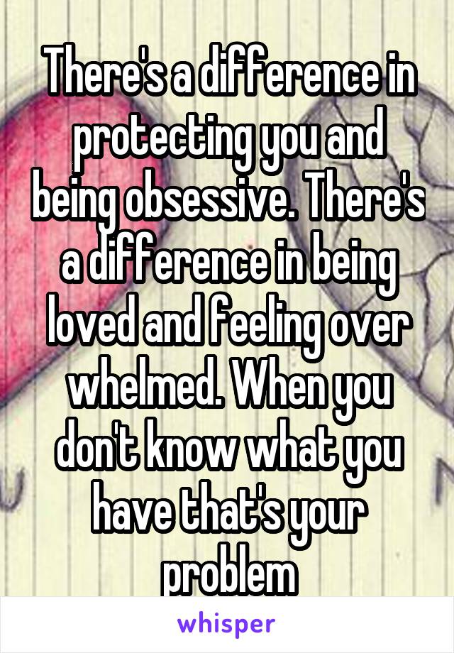 There's a difference in protecting you and being obsessive. There's a difference in being loved and feeling over whelmed. When you don't know what you have that's your problem