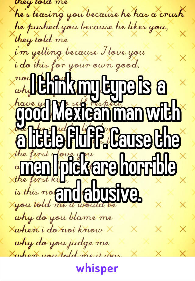 I think my type is  a good Mexican man with a little fluff. Cause the men I pick are horrible and abusive.