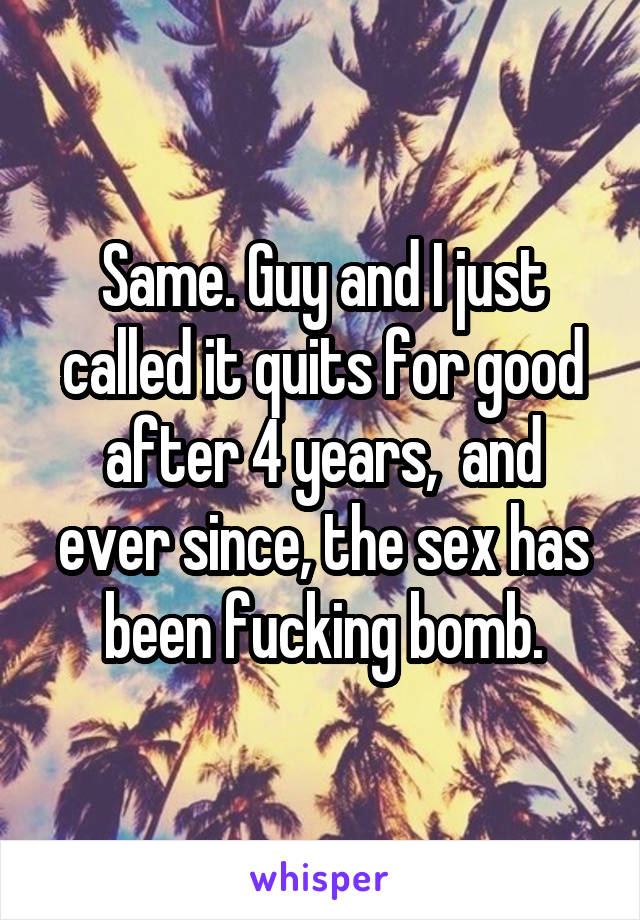 Same. Guy and I just called it quits for good after 4 years,  and ever since, the sex has been fucking bomb.