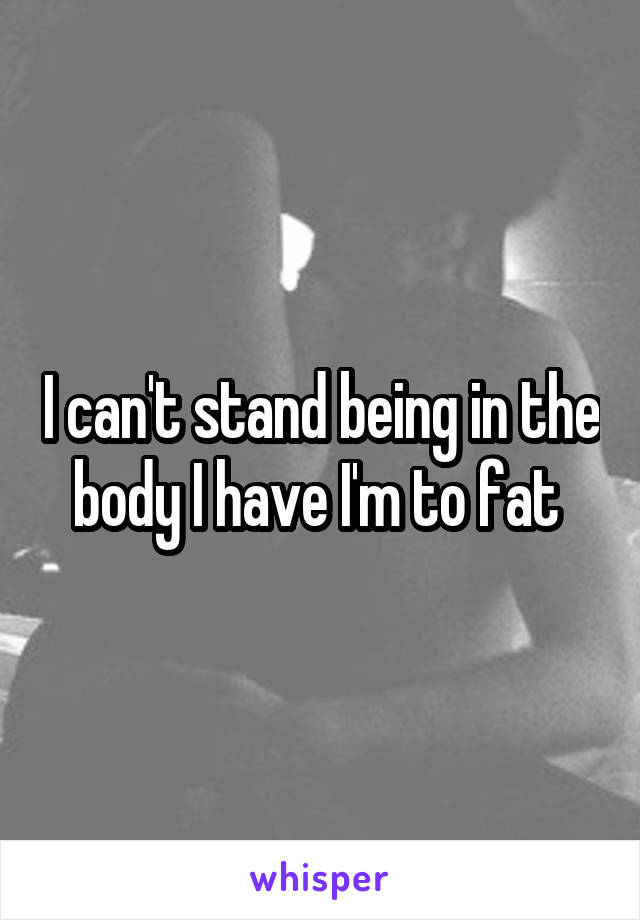 I can't stand being in the body I have I'm to fat 