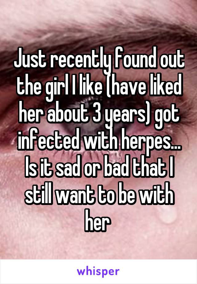 Just recently found out the girl I like (have liked her about 3 years) got infected with herpes...
Is it sad or bad that I still want to be with her 