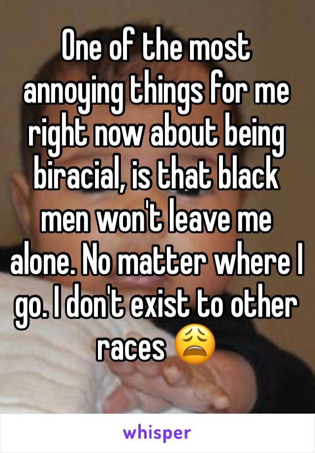 One of the most annoying things for me right now about being biracial, is that black men won't leave me alone. No matter where I go. I don't exist to other races 😩