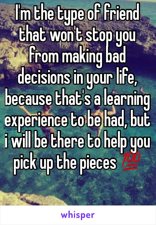 I'm the type of friend that won't stop you from making bad decisions in your life, because that's a learning experience to be had, but i will be there to help you pick up the pieces 💯