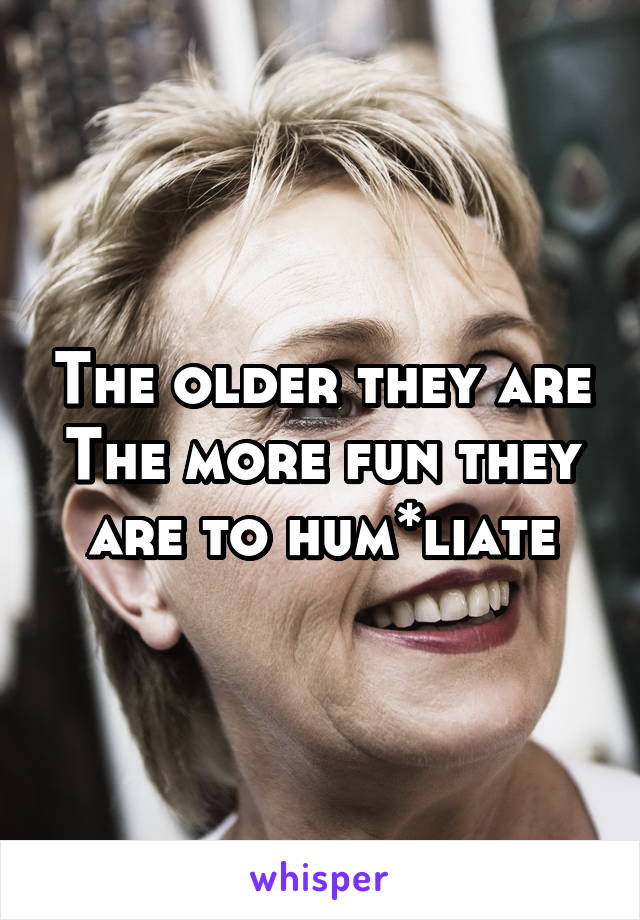 The older they are
The more fun they are to hum*liate