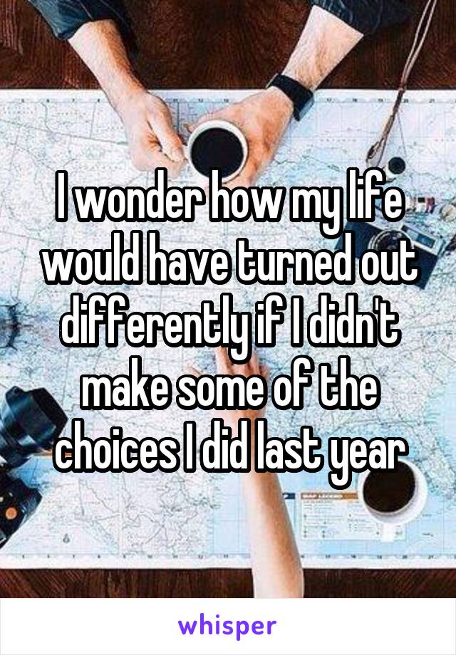 I wonder how my life would have turned out differently if I didn't make some of the choices I did last year