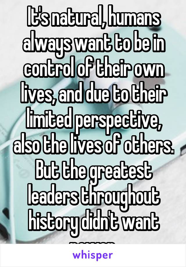 It's natural, humans always want to be in control of their own lives, and due to their limited perspective, also the lives of others. But the greatest leaders throughout history didn't want power.