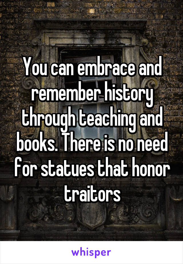 You can embrace and remember history through teaching and books. There is no need for statues that honor traitors