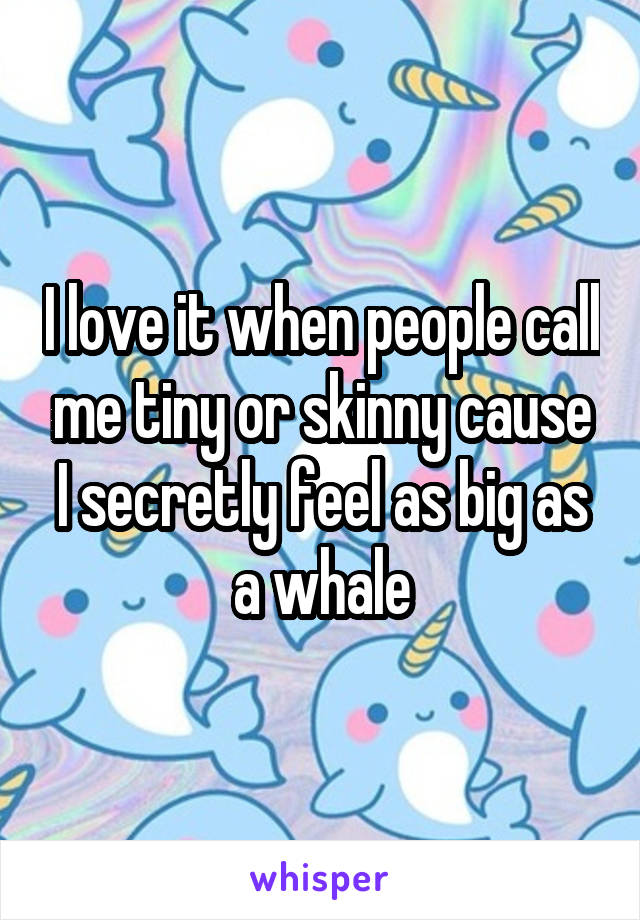 I love it when people call me tiny or skinny cause I secretly feel as big as a whale