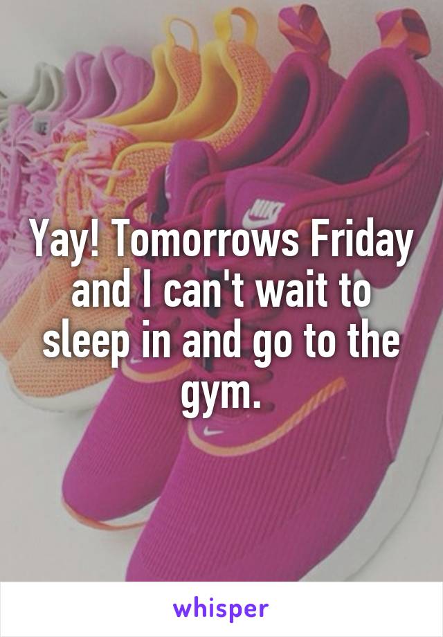 Yay! Tomorrows Friday and I can't wait to sleep in and go to the gym.