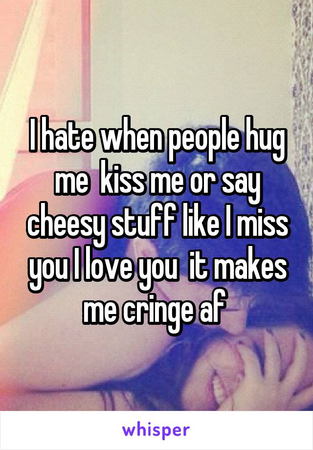 I hate when people hug me  kiss me or say cheesy stuff like I miss you I love you  it makes me cringe af 