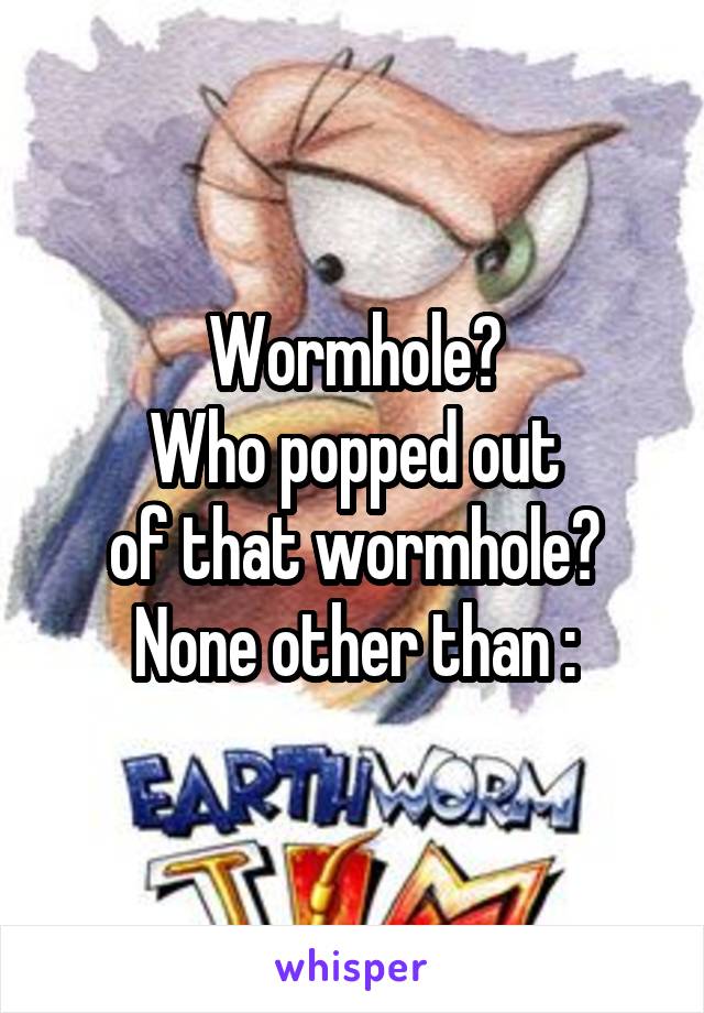 Wormhole?
Who popped out
of that wormhole?
None other than :