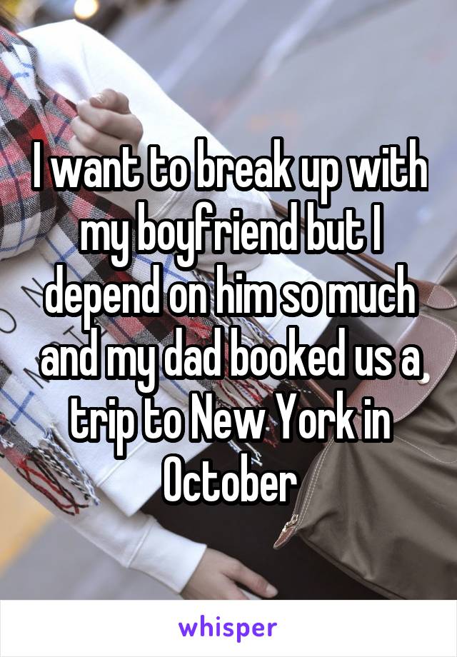 I want to break up with my boyfriend but I depend on him so much and my dad booked us a trip to New York in October