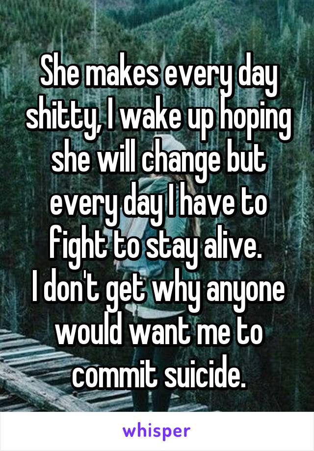 She makes every day shitty, I wake up hoping she will change but every day I have to fight to stay alive. 
I don't get why anyone would want me to commit suicide.