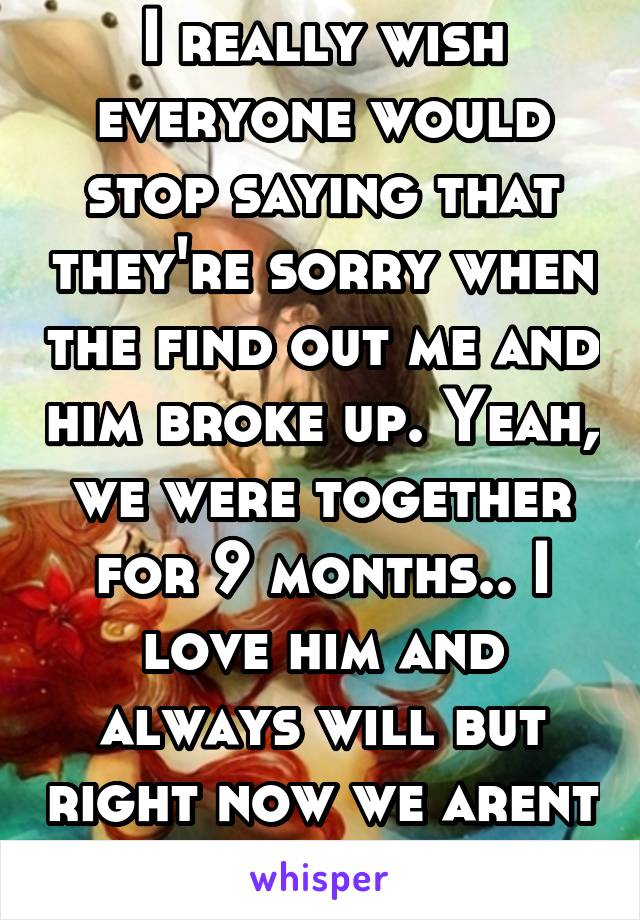 I really wish everyone would stop saying that they're sorry when the find out me and him broke up. Yeah, we were together for 9 months.. I love him and always will but right now we arent going to work