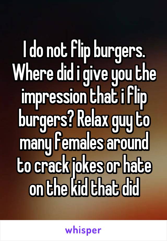 I do not flip burgers. Where did i give you the impression that i flip burgers? Relax guy to many females around to crack jokes or hate on the kid that did