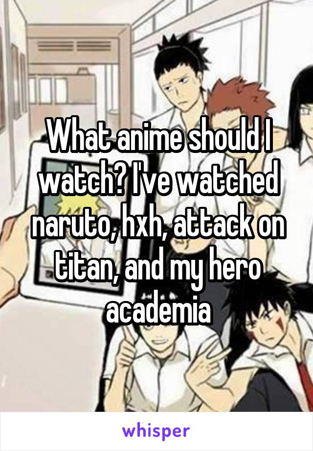 What anime should I watch? I've watched naruto, hxh, attack on titan, and my hero academia