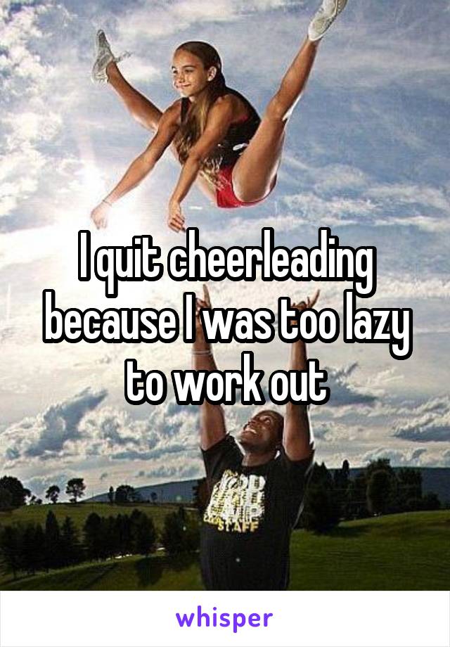 I quit cheerleading because I was too lazy to work out
