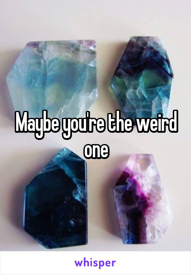 Maybe you're the weird one
