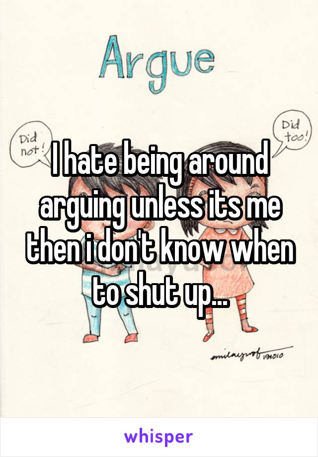 I hate being around arguing unless its me then i don't know when to shut up...