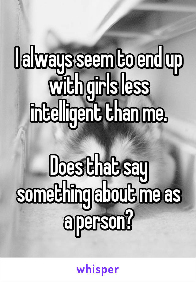 I always seem to end up with girls less intelligent than me.

Does that say something about me as a person?