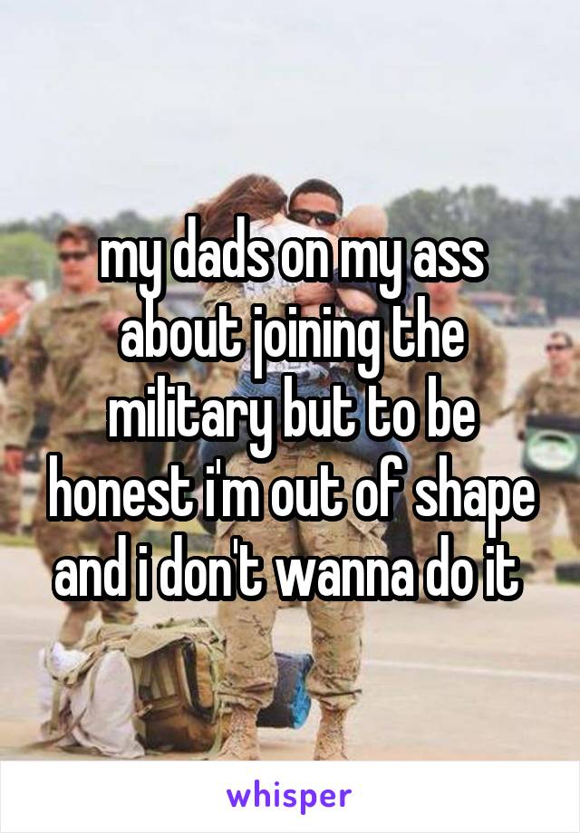 my dads on my ass about joining the military but to be honest i'm out of shape and i don't wanna do it 