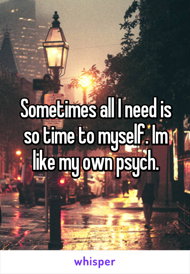 Sometimes all I need is so time to myself. Im like my own psych.