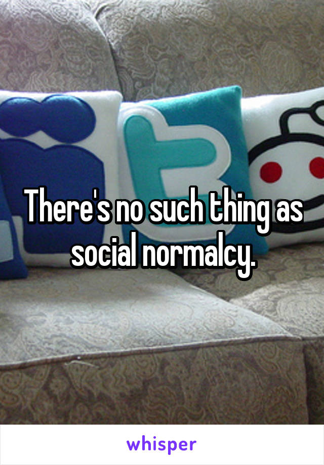 There's no such thing as social normalcy.