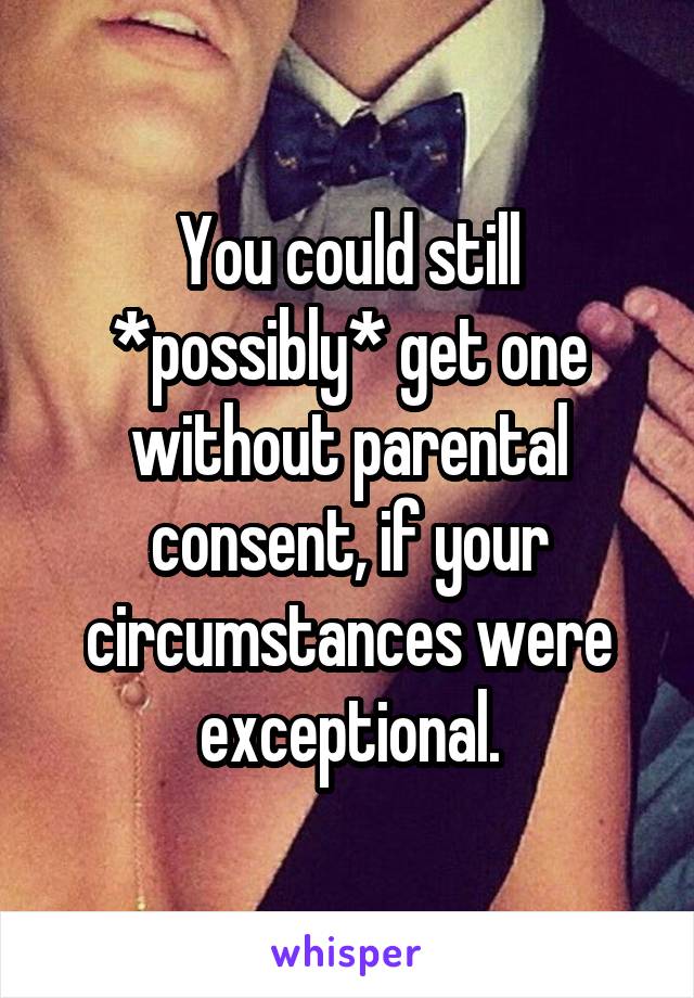 You could still *possibly* get one without parental consent, if your circumstances were exceptional.