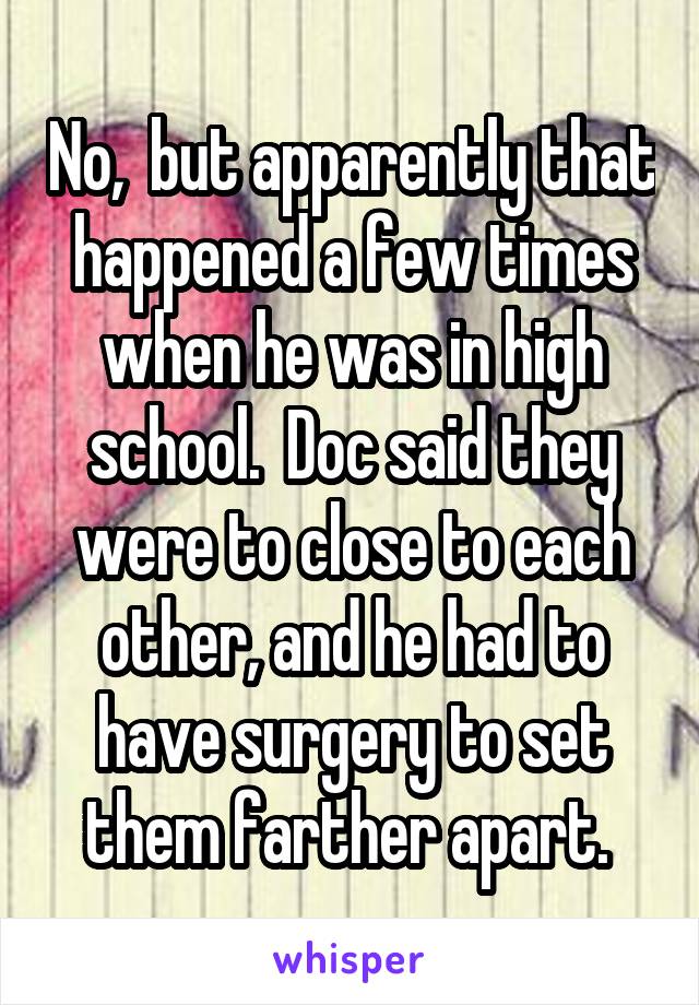 No,  but apparently that happened a few times when he was in high school.  Doc said they were to close to each other, and he had to have surgery to set them farther apart. 