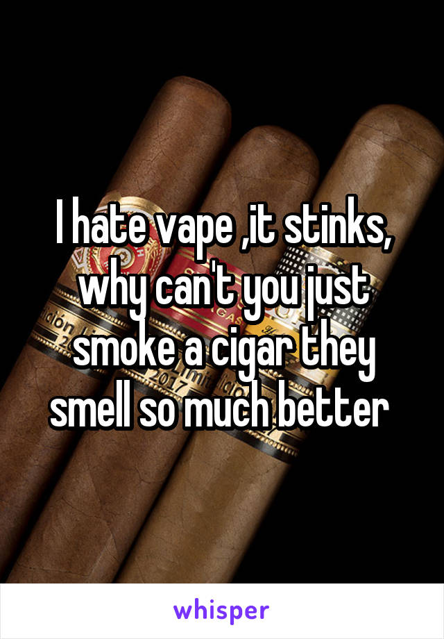 I hate vape ,it stinks, why can't you just smoke a cigar they smell so much better 