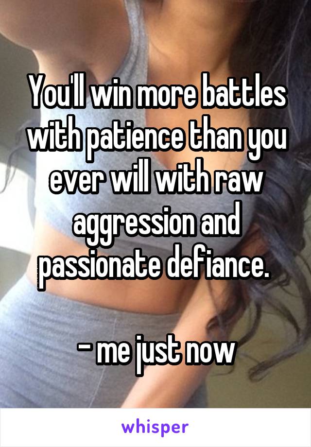 You'll win more battles with patience than you ever will with raw aggression and passionate defiance. 

- me just now