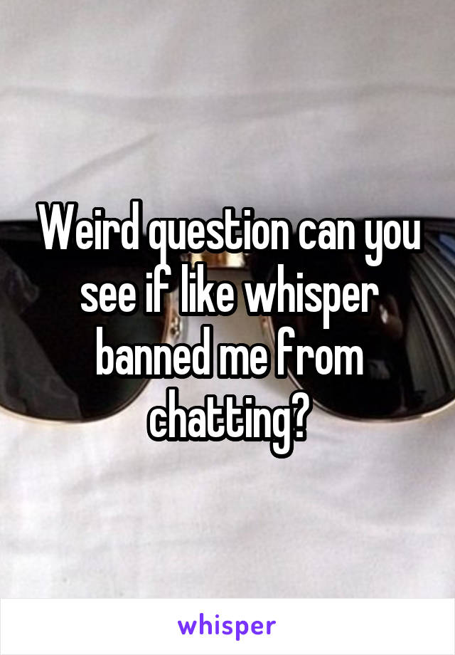 Weird question can you see if like whisper banned me from chatting?