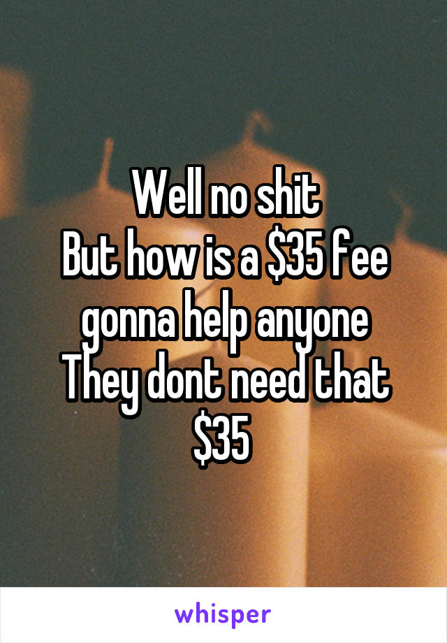 Well no shit
But how is a $35 fee gonna help anyone
They dont need that $35 