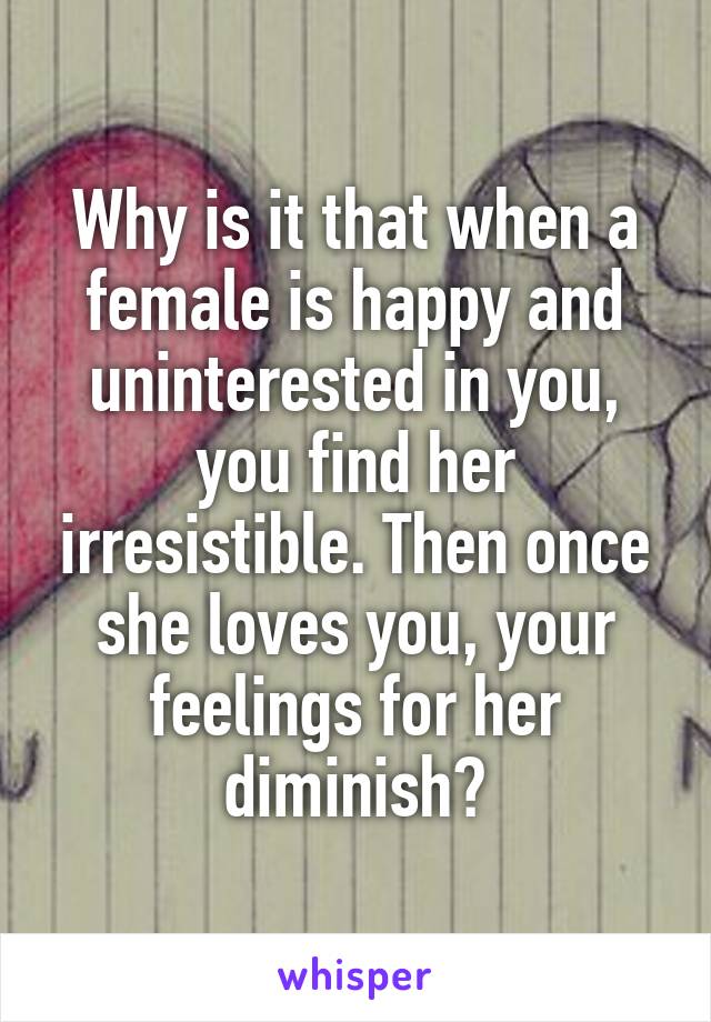Why is it that when a female is happy and uninterested in you, you find her irresistible. Then once she loves you, your feelings for her diminish?