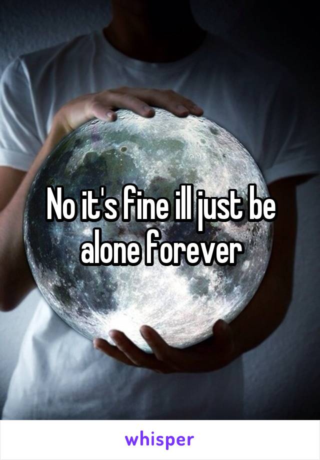 No it's fine ill just be alone forever