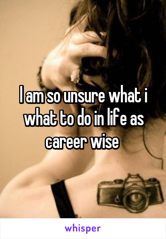 I am so unsure what i what to do in life as career wise 
