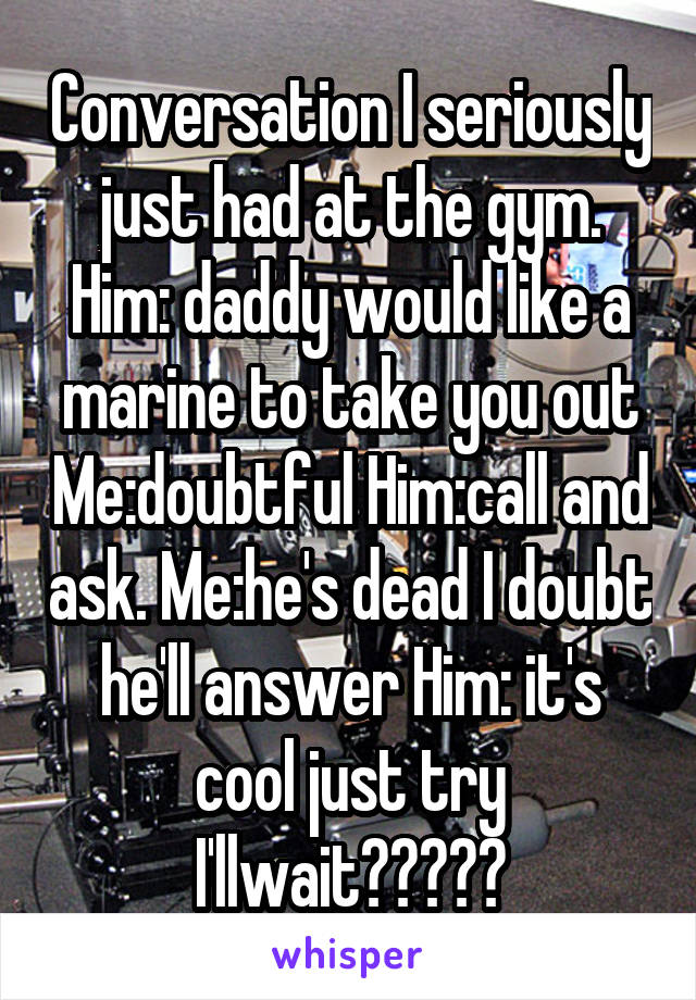 Conversation I seriously just had at the gym. Him: daddy would like a marine to take you out Me:doubtful Him:call and ask. Me:he's dead I doubt he'll answer Him: it's cool just try I'llwait🤦🏼‍♀️
