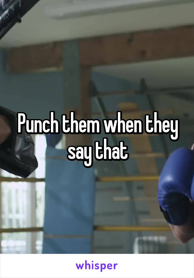Punch them when they say that