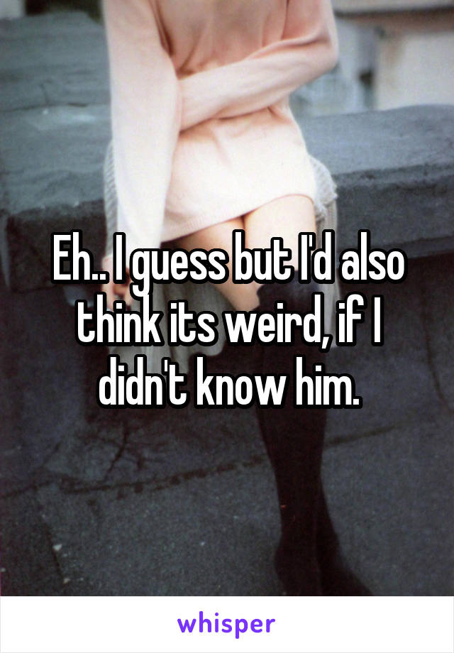 Eh.. I guess but I'd also think its weird, if I didn't know him.