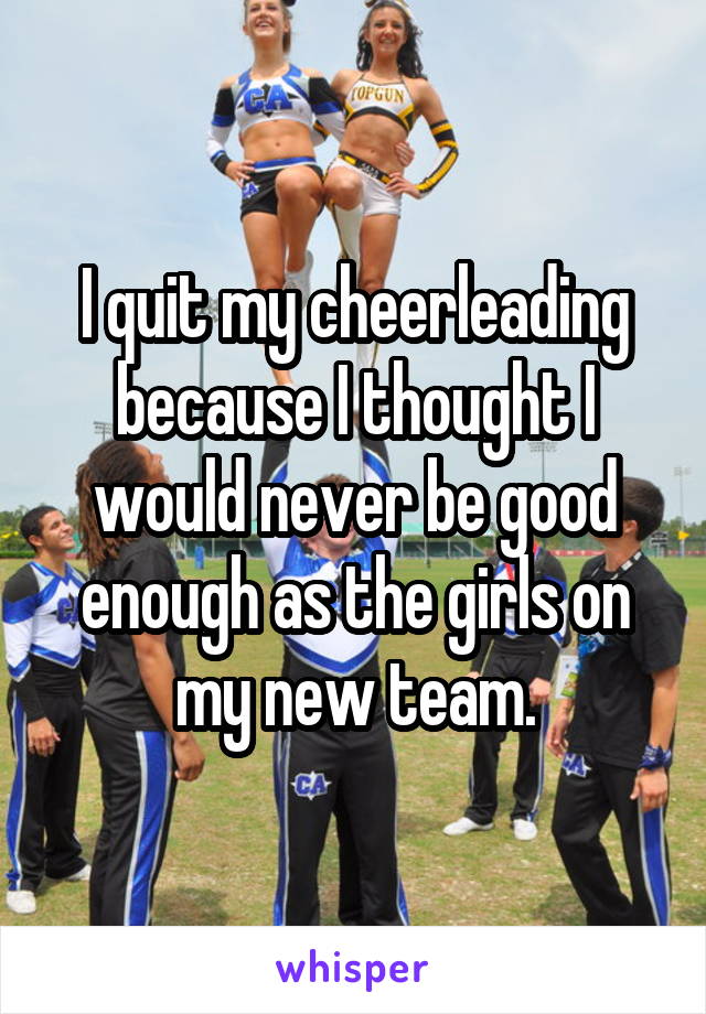 I quit my cheerleading because I thought I would never be good enough as the girls on my new team.
