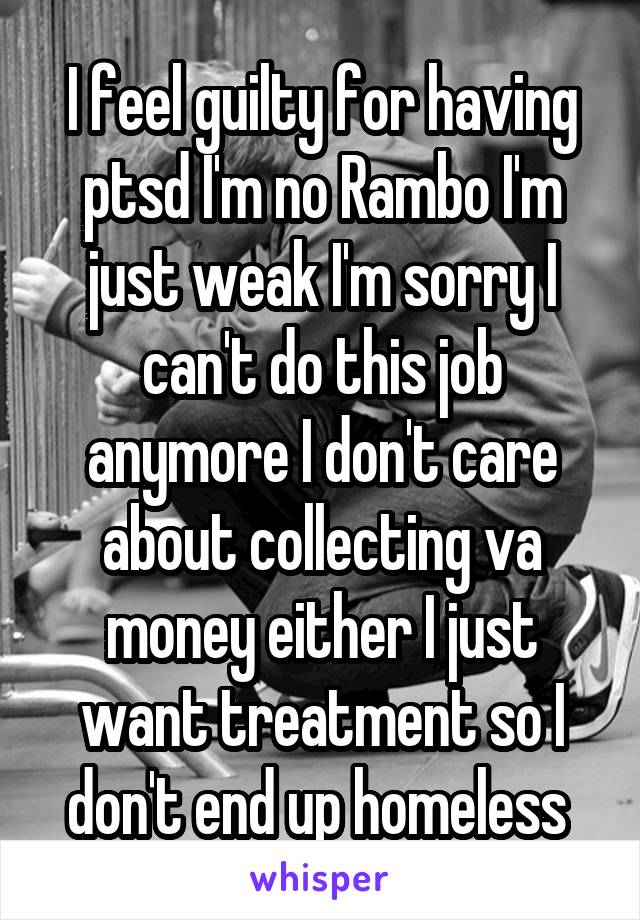 I feel guilty for having ptsd I'm no Rambo I'm just weak I'm sorry I can't do this job anymore I don't care about collecting va money either I just want treatment so I don't end up homeless 