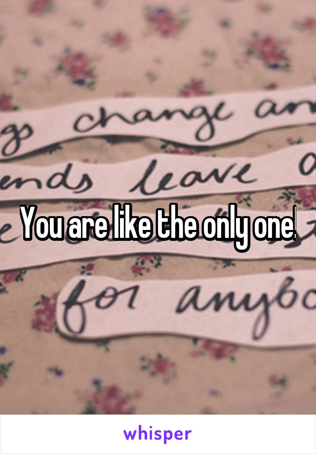 You are like the only one!