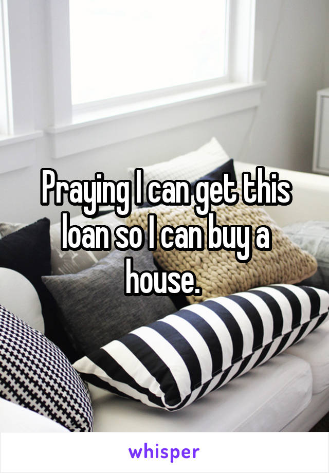 Praying I can get this loan so I can buy a house. 